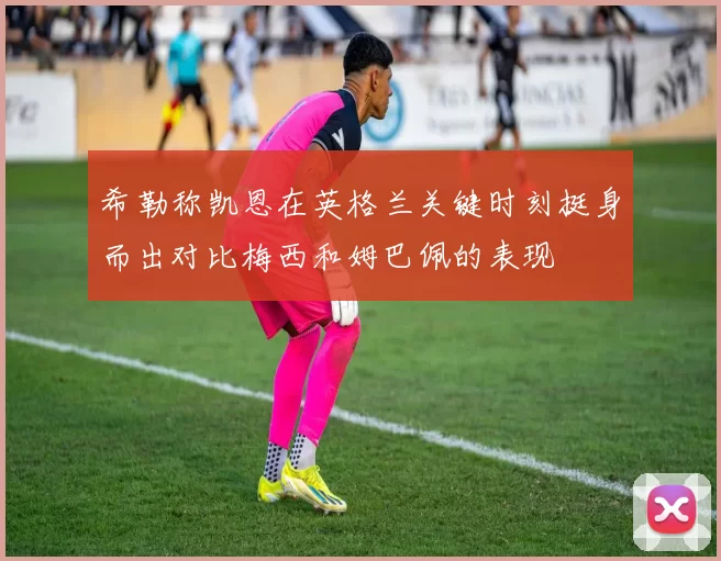 希勒称凯恩在英格兰关键时刻挺身而出对比梅西和姆巴佩的表现