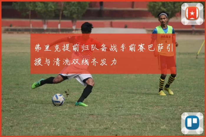 弗里克提前归队备战季前赛巴萨引援与清洗双线齐发力