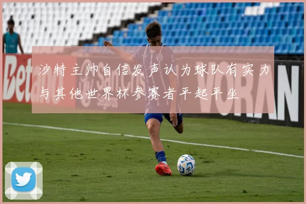 沙特主帅自信发声认为球队有实力与其他世界杯参赛者平起平坐