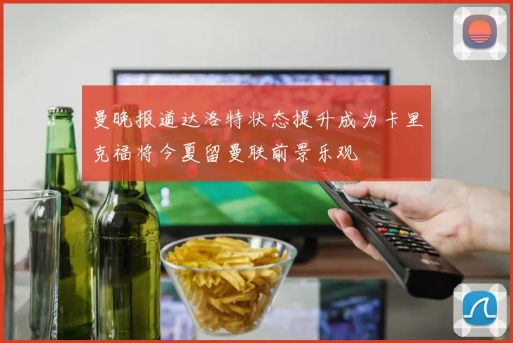 曼晚报道达洛特状态提升成为卡里克福将今夏留曼联前景乐观