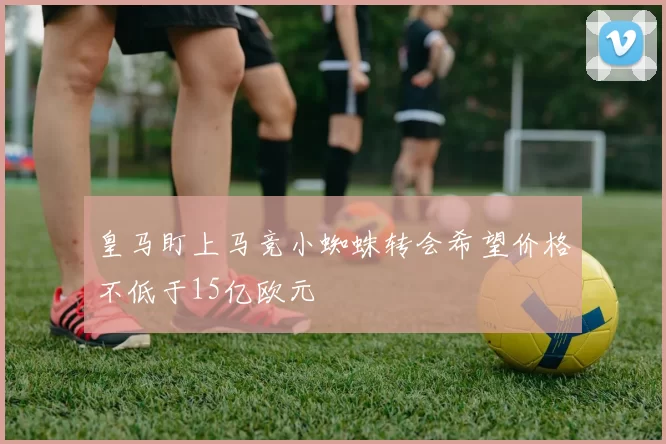 皇马盯上马竞小蜘蛛转会希望价格不低于15亿欧元