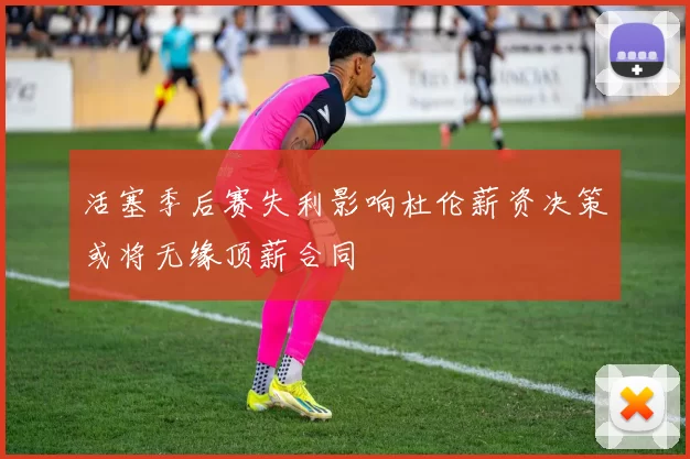 活塞季后赛失利影响杜伦薪资决策或将无缘顶薪合同