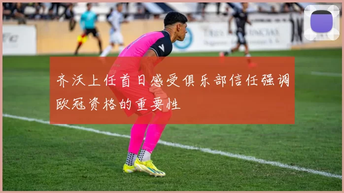 齐沃上任首日感受俱乐部信任强调欧冠资格的重要性