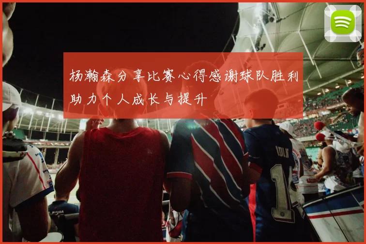 杨瀚森分享比赛心得感谢球队胜利助力个人成长与提升