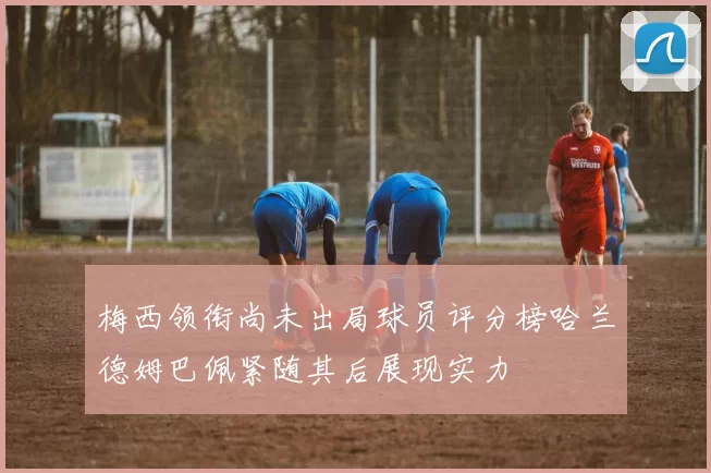 梅西领衔尚未出局球员评分榜哈兰德姆巴佩紧随其后展现实力