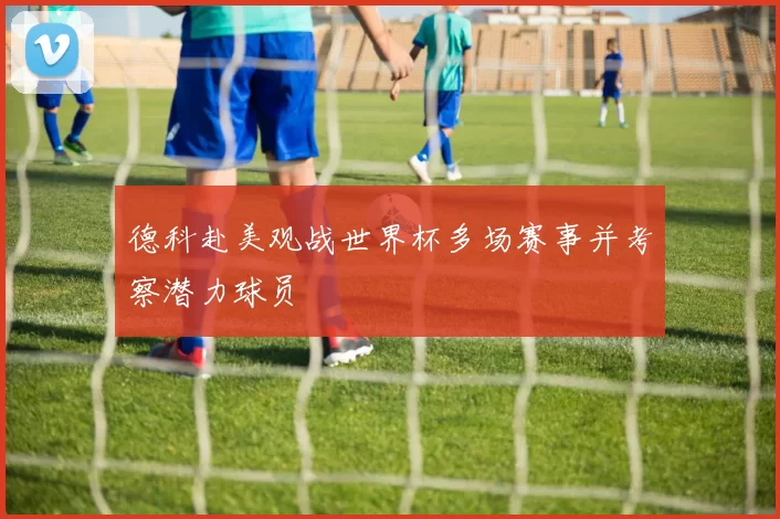 德科赴美观战世界杯多场赛事并考察潜力球员