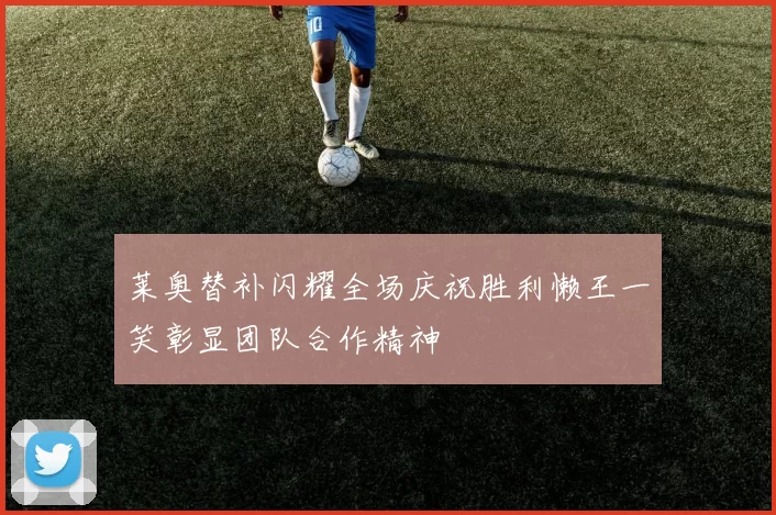 莱奥替补闪耀全场庆祝胜利懒王一笑彰显团队合作精神
