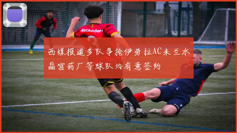 西媒报道多队争抢伊劳拉AC米兰水晶宫药厂等球队均有意签约
