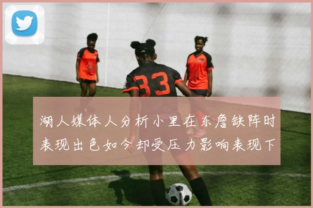 湖人媒体人分析小里在东詹缺阵时表现出色如今却受压力影响表现下滑