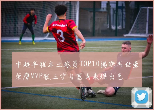 中超半程本土球员TOP10揭晓韦世豪荣膺MVP张玉宁与塞鸟表现出色