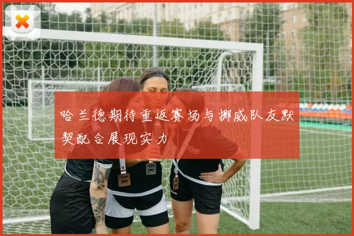 哈兰德期待重返赛场与挪威队友默契配合展现实力