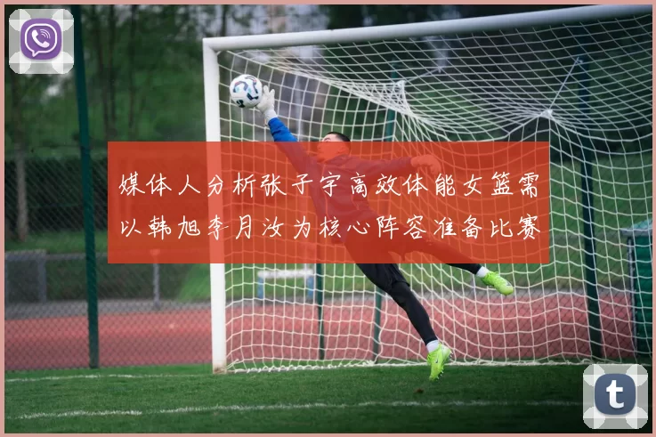 媒体人分析张子宇高效体能女篮需以韩旭李月汝为核心阵容准备比赛