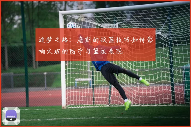 追梦之路：唐斯的投篮技巧如何影响文班的防守与篮板表现