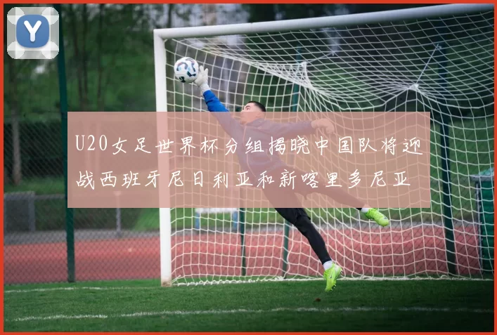 U20女足世界杯分组揭晓中国队将迎战西班牙尼日利亚和新喀里多尼亚