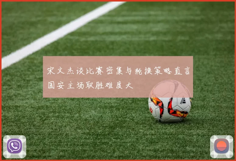 宋文杰谈比赛密集与轮换策略直言国安主场取胜难度大