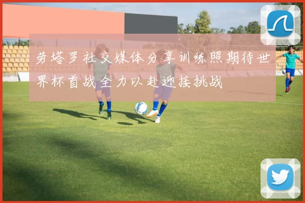 劳塔罗社交媒体分享训练照期待世界杯首战全力以赴迎接挑战